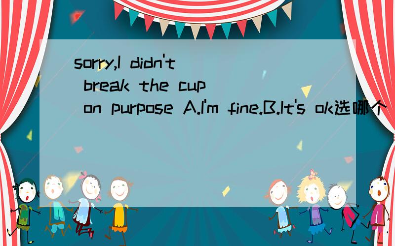 sorry,I didn't break the cup on purpose A.I'm fine.B.It's ok选哪个