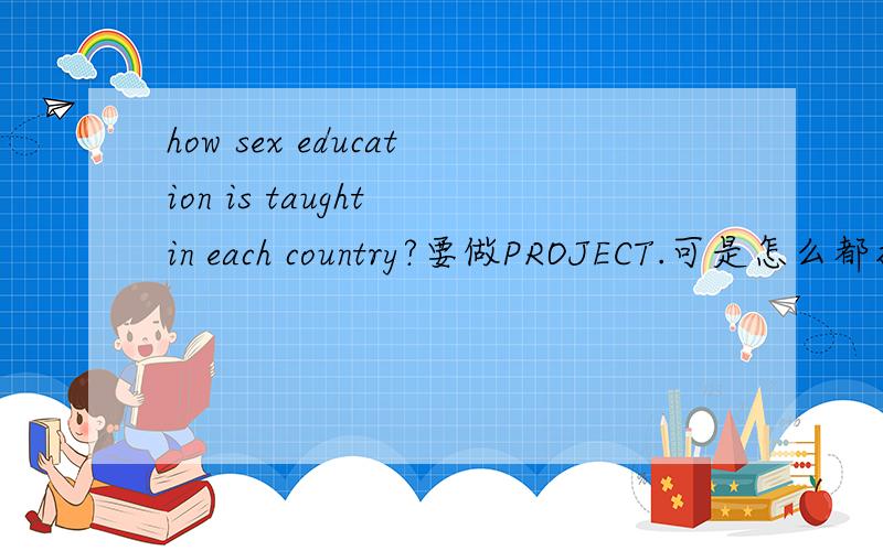 how sex education is taught in each country?要做PROJECT.可是怎么都找不到合适的最好是英文的中文的也行啦~我自己翻译过去