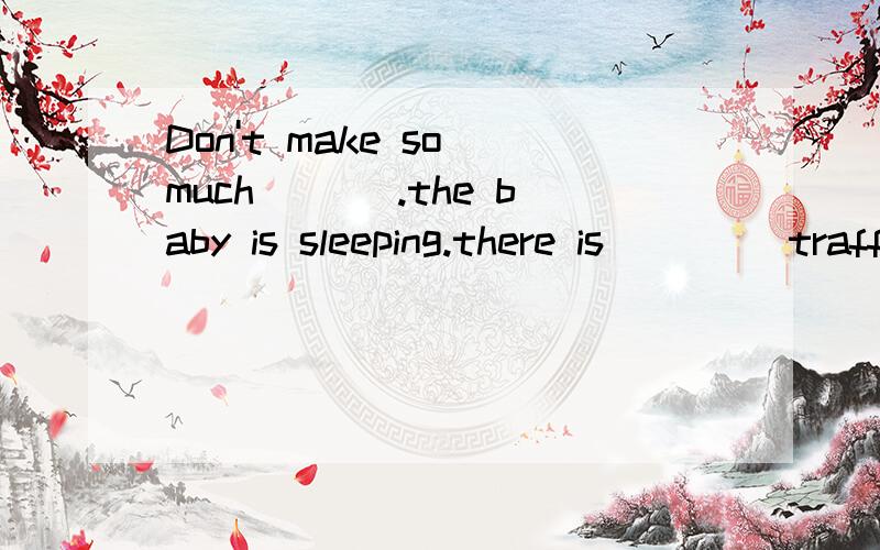 Don't make so much ___.the baby is sleeping.there is ____traffic on the road .lt is very quiet.