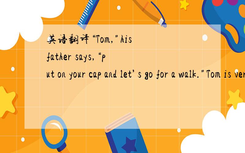 英语翻译“Tom,”his father says,“put on your cap and let’s go for a walk.”Tom is very happy.He likes to go out with his father.He puts on his cap and coat and says ,“Dad,I am ready.”Then Tom and his father go out.Now they are on the s