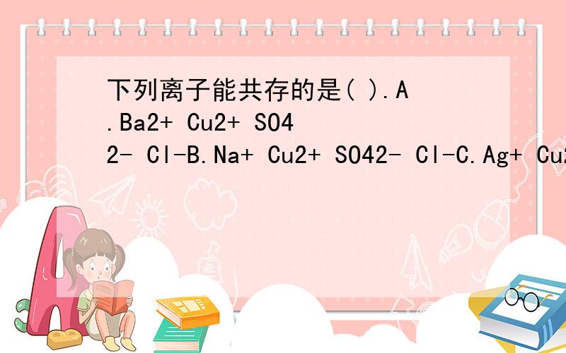 下列离子能共存的是( ).A.Ba2+ Cu2+ SO42- Cl-B.Na+ Cu2+ SO42- Cl-C.Ag+ Cu2+ OH- Cl-D.H+ Cu2+ CO32- Cl-