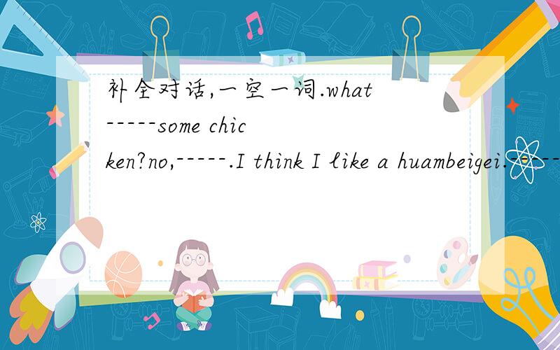 补全对话,一空一词.what-----some chicken?no,-----.I think I like a huambeigei.------ you like some -------?Some banana,please.