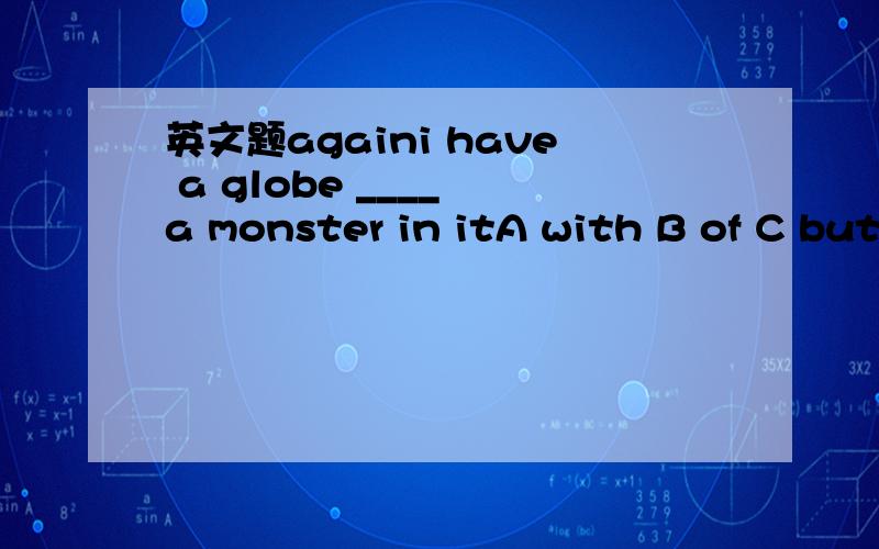 英文题againi have a globe ____ a monster in itA with B of C but D and