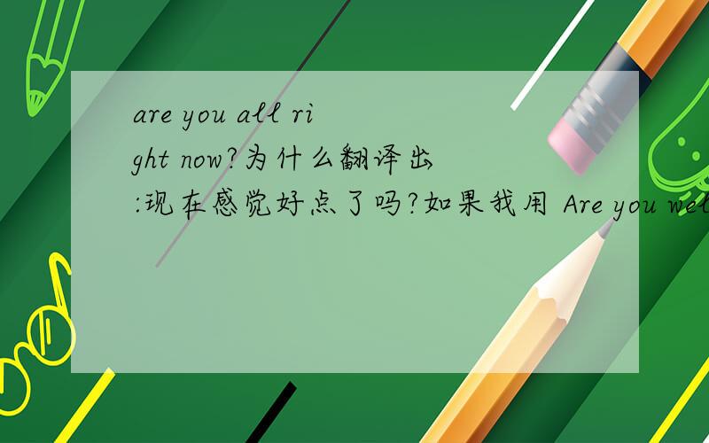 are you all right now?为什么翻译出:现在感觉好点了吗?如果我用 Are you well now 可以翻译出 现在感觉好点了吗?